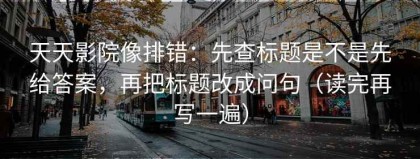 天天影院像排错：先查标题是不是先给答案，再把标题改成问句（读完再写一遍）
