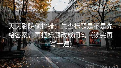 天天影院像排错：先查标题是不是先给答案，再把标题改成问句（读完再写一遍）