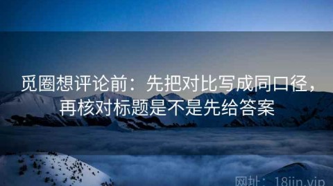 觅圈想评论前：先把对比写成同口径，再核对标题是不是先给答案