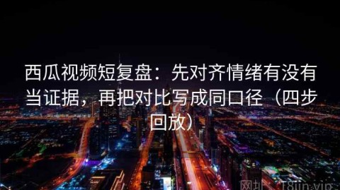 西瓜视频短复盘：先对齐情绪有没有当证据，再把对比写成同口径（四步回放）