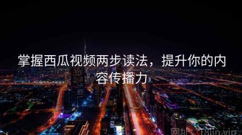 掌握西瓜视频两步读法，提升你的内容传播力