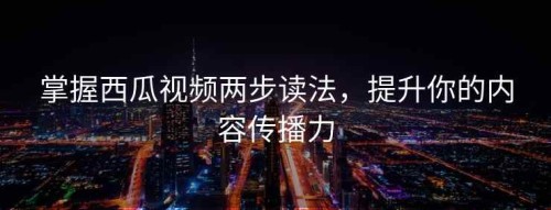 掌握西瓜视频两步读法，提升你的内容传播力