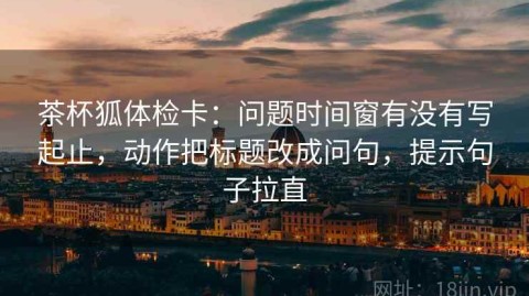茶杯狐体检卡：问题时间窗有没有写起止，动作把标题改成问句，提示句子拉直