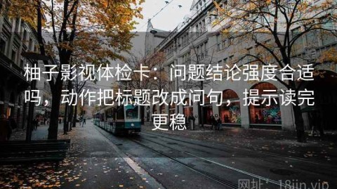柚子影视体检卡：问题结论强度合适吗，动作把标题改成问句，提示读完更稳