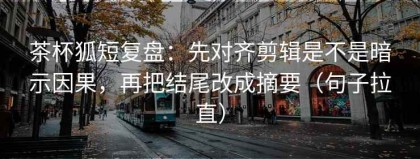 茶杯狐短复盘：先对齐剪辑是不是暗示因果，再把结尾改成摘要（句子拉直）