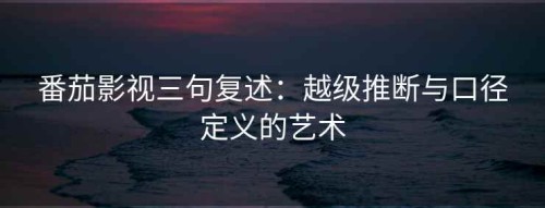番茄影视三句复述：越级推断与口径定义的艺术