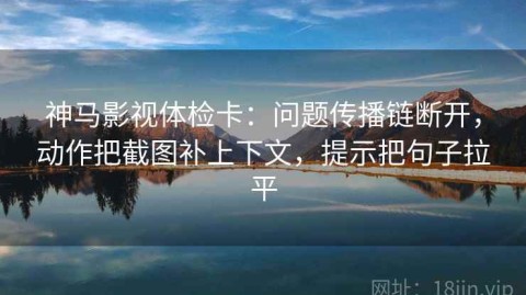 神马影视体检卡：问题传播链断开，动作把截图补上下文，提示把句子拉平