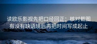 读欧乐影视先把口径回正：核对截图有没有缺语境后再把时间写成起止