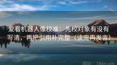 爱看机器人像校准：先校对象有没有写清，再把引用补完整（读完再发言）