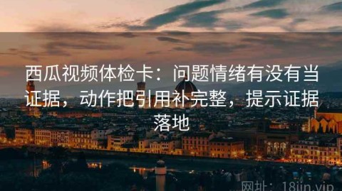 西瓜视频体检卡：问题情绪有没有当证据，动作把引用补完整，提示证据落地