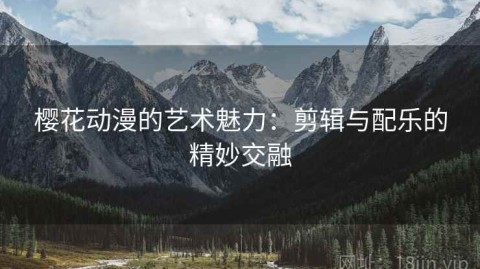 樱花动漫的艺术魅力：剪辑与配乐的精妙交融