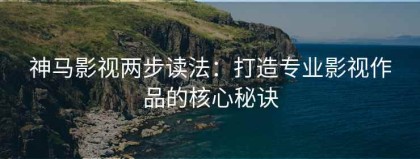 神马影视两步读法：打造专业影视作品的核心秘诀