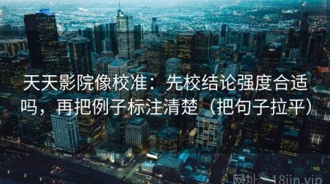 天天影院像校准：先校结论强度合适吗，再把例子标注清楚（把句子拉平）