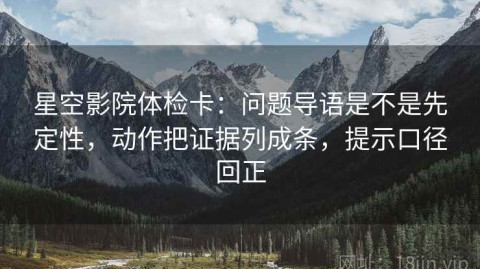 星空影院体检卡：问题导语是不是先定性，动作把证据列成条，提示口径回正