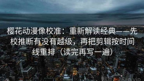 樱花动漫像校准：重新解读经典——先校推断有没有越级，再把剪辑按时间线重排（读完再写一遍）