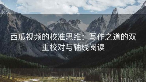 西瓜视频的校准思维：写作之道的双重校对与轴线阅读
