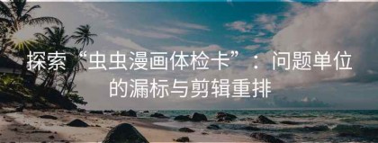 探索“虫虫漫画体检卡”：问题单位的漏标与剪辑重排