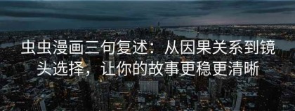 虫虫漫画三句复述：从因果关系到镜头选择，让你的故事更稳更清晰