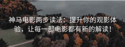 神马电影两步读法：提升你的观影体验，让每一部电影都有新的解读！