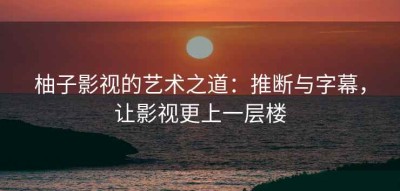 柚子影视的艺术之道：推断与字幕，让影视更上一层楼
