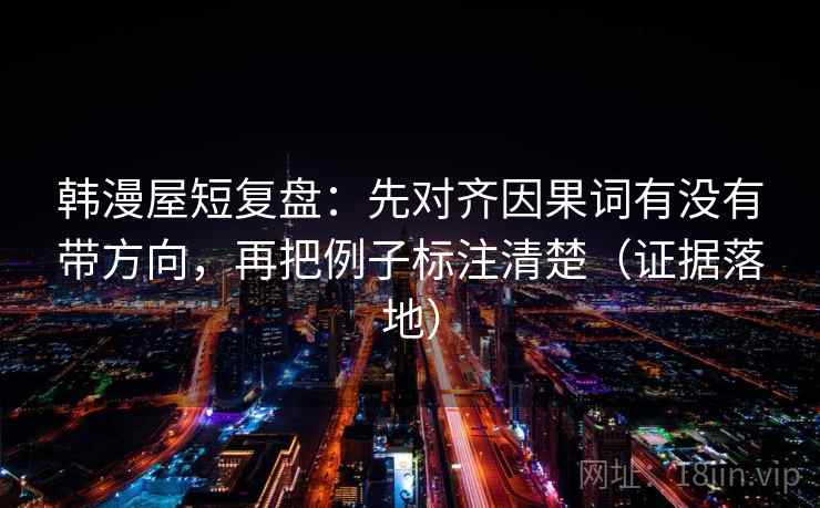 韩漫屋短复盘：先对齐因果词有没有带方向，再把例子标注清楚（证据落地）