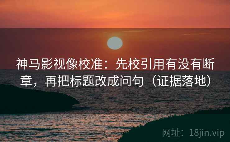 神马影视像校准：先校引用有没有断章，再把标题改成问句（证据落地）