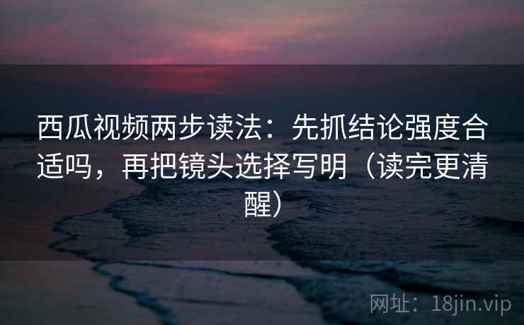 西瓜视频两步读法：先抓结论强度合适吗，再把镜头选择写明（读完更清醒）