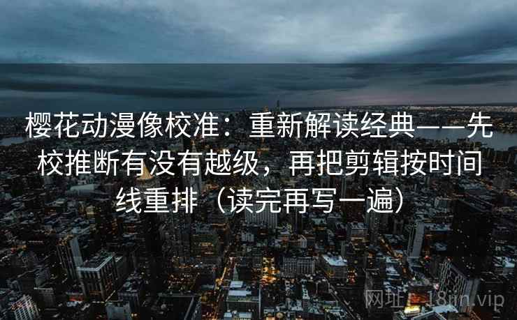 樱花动漫像校准：重新解读经典——先校推断有没有越级，再把剪辑按时间线重排（读完再写一遍）