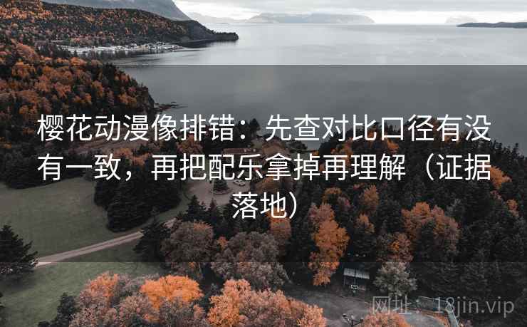 樱花动漫像排错：先查对比口径有没有一致，再把配乐拿掉再理解（证据落地）