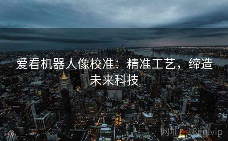 爱看机器人像校准:精准工艺,缔造未来科技 爱看机器人像校准:精准工艺,缔造未来科技