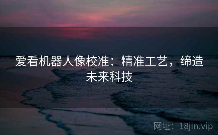 爱看机器人像校准:精准工艺,缔造未来科技 爱看机器人像校准:精准工艺,缔造未来科技