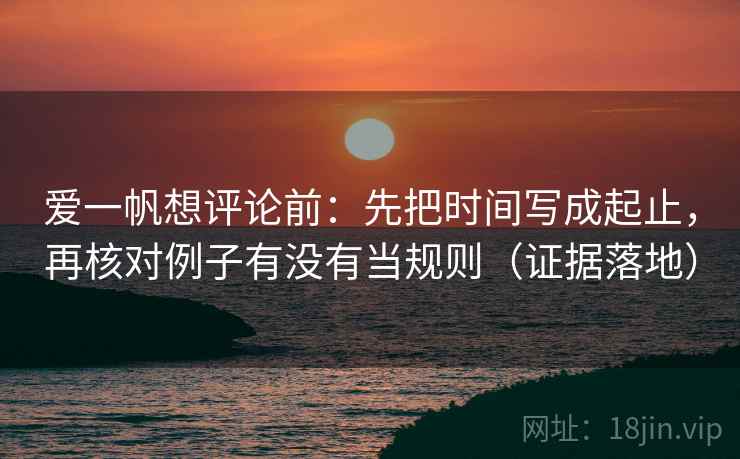 爱一帆想评论前:先把时间写成起止,再核对例子有没有当规则(证据落地) 爱一帆想评论前:先把时间写成起止,再核对例子有没有当规则(证据落地)