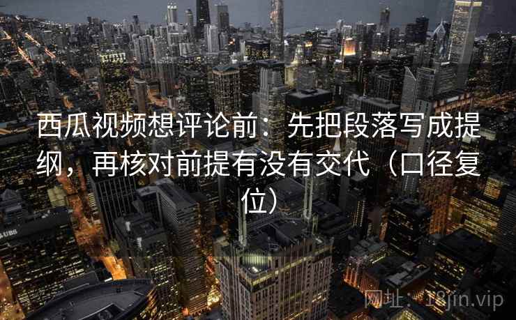 西瓜视频想评论前:先把段落写成提纲,再核对前提有没有交代(口径复位) 西瓜视频想评论前:先把段落写成提纲,再核对前提有没有交代(口径复位)