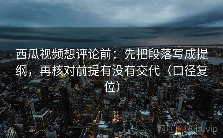 西瓜视频想评论前:先把段落写成提纲,再核对前提有没有交代(口径复位) 西瓜视频想评论前:先把段落写成提纲,再核对前提有没有交代(口径复位)