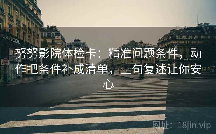 努努影院体检卡：精准问题条件，动作把条件补成清单，三句复述让你安心
