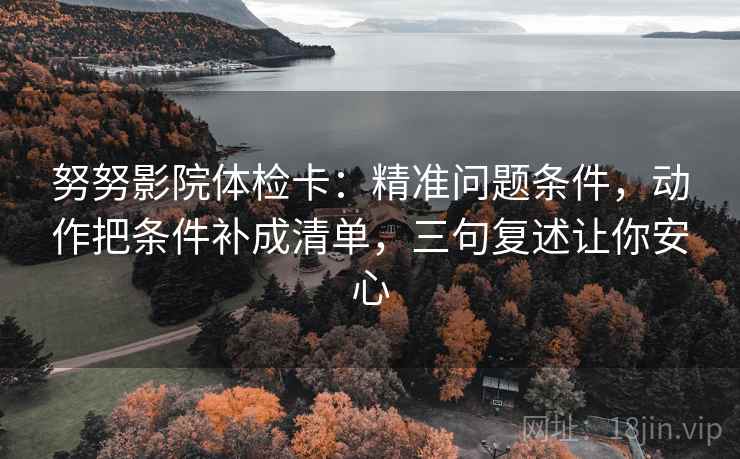 努努影院体检卡：精准问题条件，动作把条件补成清单，三句复述让你安心