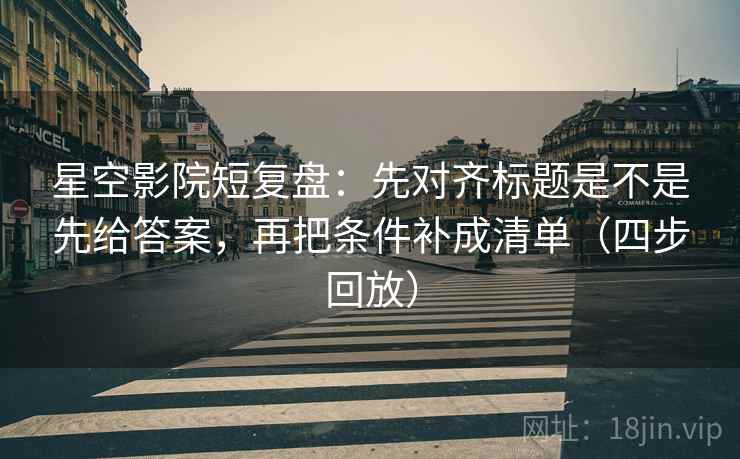星空影院短复盘：先对齐标题是不是先给答案，再把条件补成清单（四步回放）