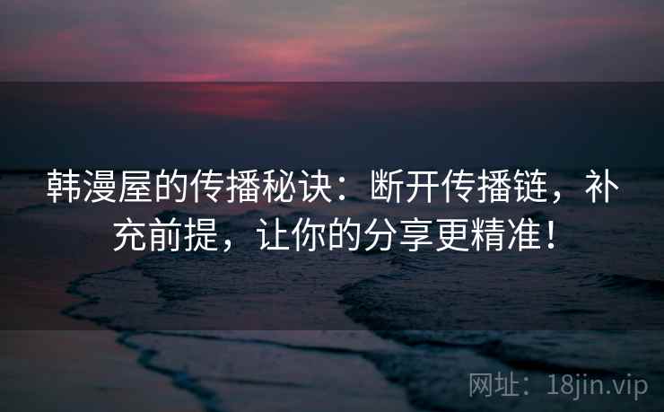韩漫屋的传播秘诀:断开传播链,补充前提,让你的分享更精准! 韩漫屋的传播秘诀:断开传播链,补充前提,让你的分享更精准!