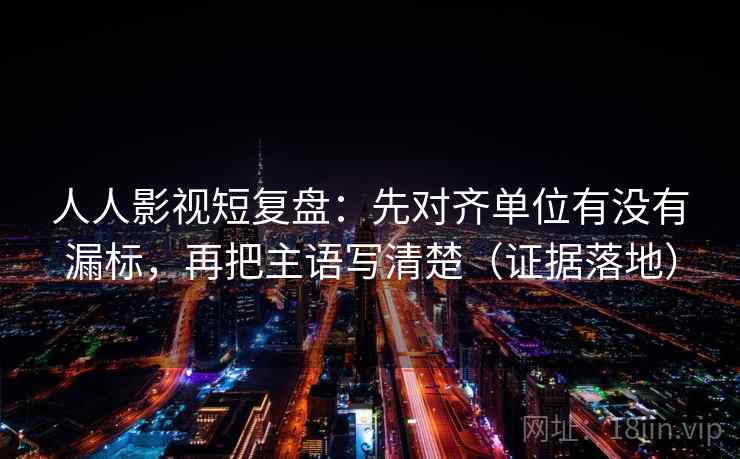 人人影视短复盘：先对齐单位有没有漏标，再把主语写清楚（证据落地）