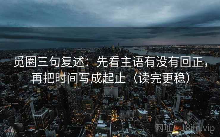 觅圈三句复述：先看主语有没有回正，再把时间写成起止（读完更稳）