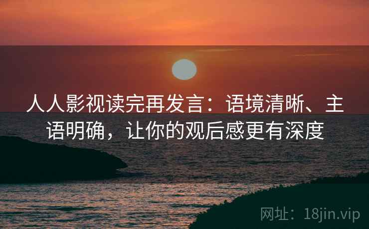 人人影视读完再发言:语境清晰、主语明确,让你的观后感更有深度 人人影视读完再发言:语境清晰、主语明确,让你的观后感更有深度