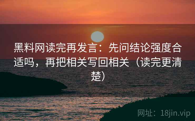 黑料网读完再发言:先问结论强度合适吗,再把相关写回相关(读完更清楚) 黑料网读完再发言:先问结论强度合适吗,再把相关写回相关(读完更清楚)
