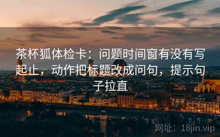 茶杯狐体检卡：问题时间窗有没有写起止，动作把标题改成问句，提示句子拉直