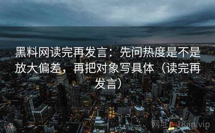 黑料网读完再发言:先问热度是不是放大偏差,再把对象写具体(读完再发言) 黑料网读完再发言:先问热度是不是放大偏差,再把对象写具体(读完再发言)