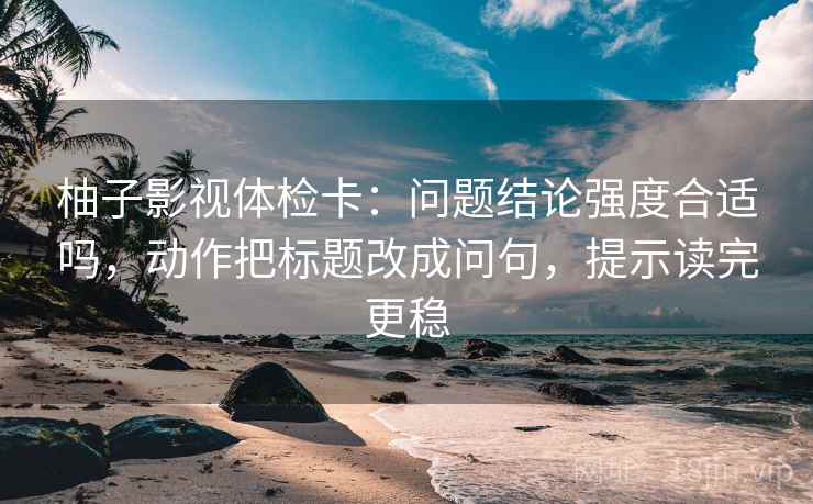 柚子影视体检卡:问题结论强度合适吗,动作把标题改成问句,提示读完更稳 柚子影视体检卡:问题结论强度合适吗,动作把标题改成问句,提示读完更稳
