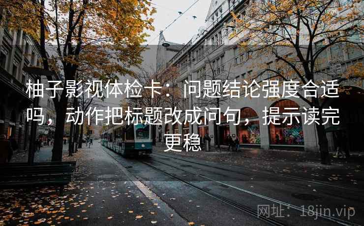 柚子影视体检卡:问题结论强度合适吗,动作把标题改成问句,提示读完更稳 柚子影视体检卡:问题结论强度合适吗,动作把标题改成问句,提示读完更稳