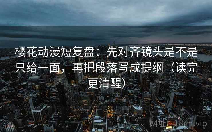 樱花动漫短复盘：先对齐镜头是不是只给一面，再把段落写成提纲（读完更清醒）