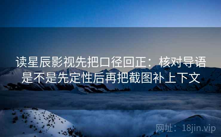读星辰影视先把口径回正:核对导语是不是先定性后再把截图补上下文 读星辰影视先把口径回正:核对导语是不是先定性后再把截图补上下文