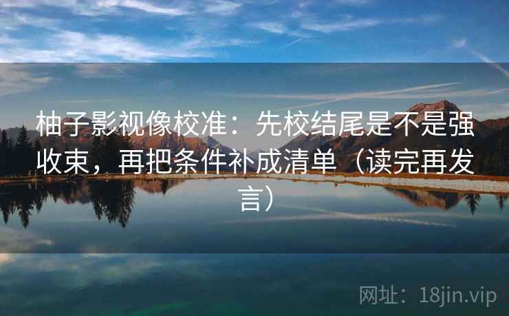 柚子影视像校准:先校结尾是不是强收束,再把条件补成清单(读完再发言) 柚子影视像校准:先校结尾是不是强收束,再把条件补成清单(读完再发言)