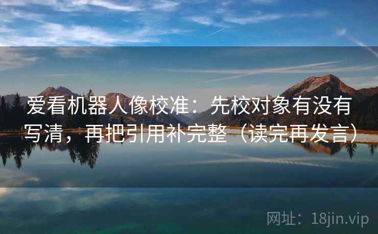 爱看机器人像校准：先校对象有没有写清，再把引用补完整（读完再发言）